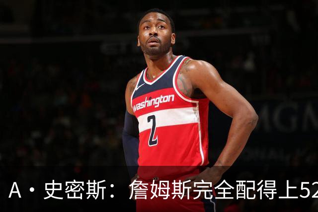 A·史密斯：詹姆斯完全配得上5200万 他仍是NBA前15球员&票房前三