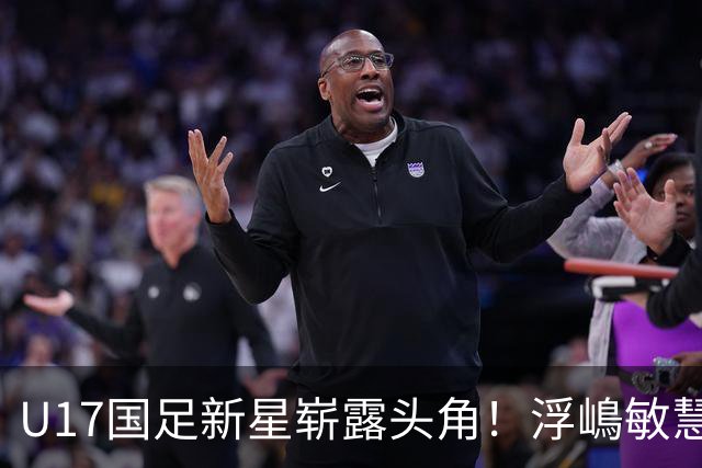 U17国足新星崭露头角！浮嶋敏慧眼识珠，首秀破门助力大胜！